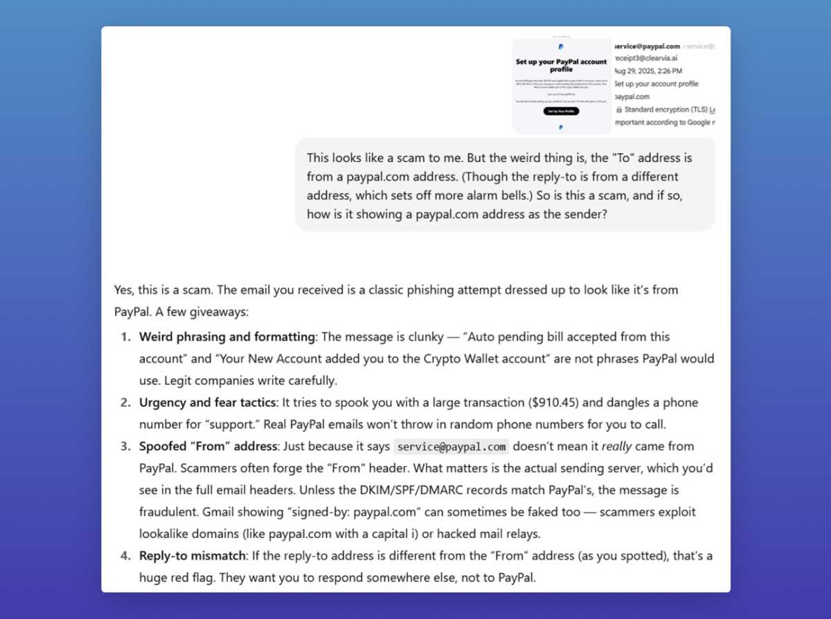 Demander à Chatgpt si un e-mail d'arnaque est en fait un e-mail d'escroquerie, avec la réponse suivante: "Oui, c'est une arnaque. L'e-mail que vous avez reçu est une tentative de phishing classique déguisée pour ressembler à PayPal. Quelques cadeaux: phrasé et formatage étranges: le message est maladroit "Facture automatique en attente acceptée à partir de ce compte 1." et "Votre nouveau compte vous a ajouté au compte Crypto Wallet" ne sont pas des phrases que PayPal utiliserait. Les entreprises légitimes écrivent attentivement. 2. Tactiques d'urgence et de peur: il essaie de vous effrayer avec une grande transaction (0,45) et pend un numéro de téléphone pour "soutien." Les e-mails PayPal réels ne jetteront pas les numéros de téléphone aléatoires pour que vous puissiez appeler. 3. Espoofed "Depuis" Adresse: Ce n'est pas parce qu'il dit que service@paypal.com ne signifie pas qu'il provient vraiment de PayPal. Les escrocs forgent souvent le "Depuis" en-tête. Ce qui compte, c'est le serveur d'envoi réel, que vous verriez dans les en-têtes de messagerie complets. À moins que les enregistrements DKIM / SPF / DMARC ne correspondent à Paypal, le message est frauduleux. Gmail Affichage "signé par. paypal.com" Peut parfois être truqué aussi - les escrocs exploitent les domaines de lookalike (comme PayPal.com avec un capital I) ou des relais de courrier piratés. 4. Répondre à la non-concordance: si l'adresse de réponse est différente de la "Depuis" Adresse (comme vous l'avez repéré), c'est un énorme drapeau rouge. Ils veulent que vous répondiez ailleurs, pas à PayPal."